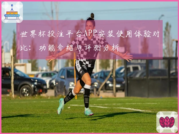 世界杯投注平台APP安装使用体验对比：功能介绍与评测分析