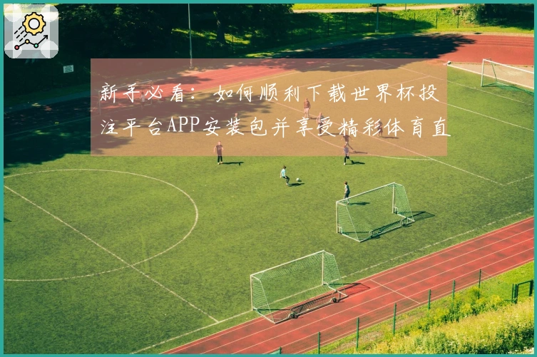新手必看：如何顺利下载世界杯投注平台APP安装包并享受精彩体育直播体验