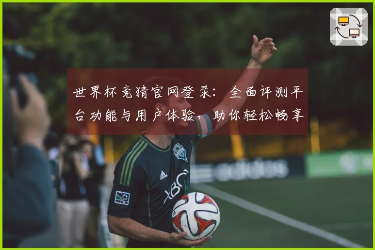 世界杯竞猜官网登录：全面评测平台功能与用户体验，助你轻松畅享赛事精彩