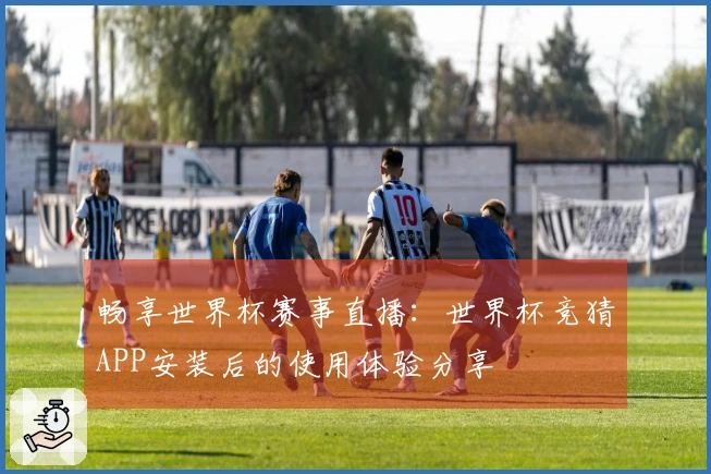 畅享世界杯赛事直播：世界杯竞猜APP安装后的使用体验分享