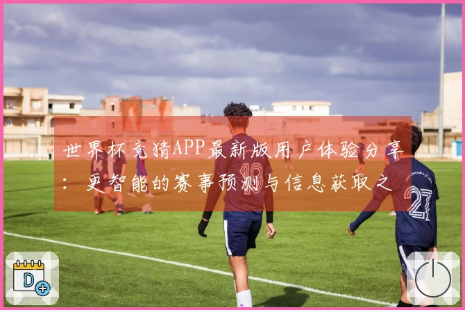 世界杯竞猜APP最新版用户体验分享：更智能的赛事预测与信息获取之道